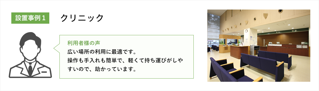 クリニック:広い場所の利用に最適です。操作も手入れも簡単で、軽くて持ち運びがしやすいので、助かっています。