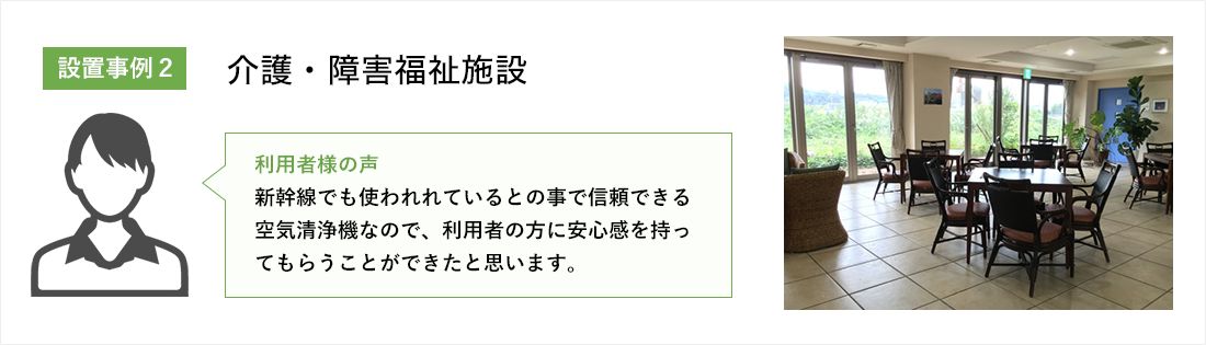 介護施介護・障害福祉施設設:新幹線でも使われれているとの事で信頼できる空気清浄機なので、利用者の方に安心感を持ってもらうことができたと思います。