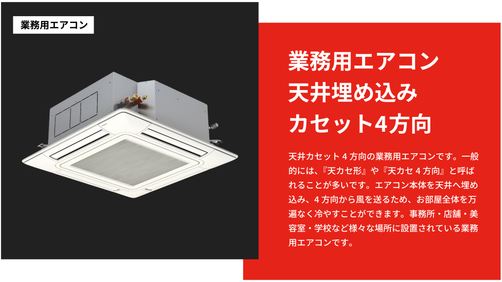 天井カセット4方向の業務用エアコンです。一般的には、『天カセ形』や『天カセ4方向』と呼ばれることが多いです。エアコン本体を天井へ埋め込み、4方向から風を送るため、
お部屋全体を万遍なく冷やすことができます。事務所・店舗・美容室・学校など様々な場所に設置されている業務用エアコンです。