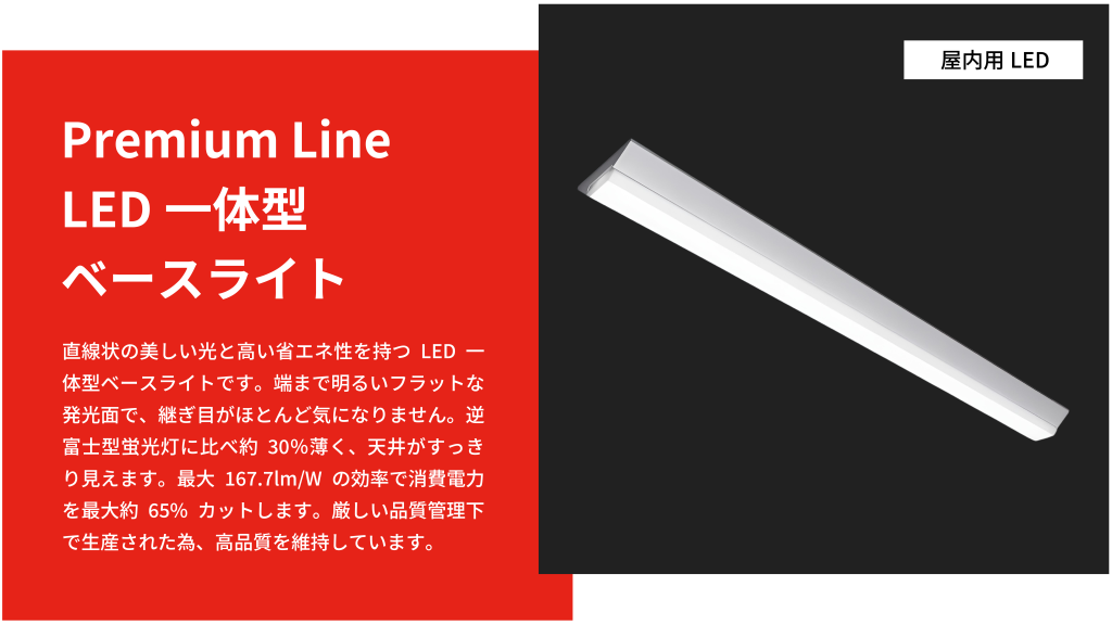 直線状の美しい光と高い省エネ性を持つLED一体型ベースライトです。端まで明るいフラットな発光面で、継ぎ目がほとんど気になりません。逆富士型蛍光灯に比べ約30％薄く、天井がすっきり見えます。最大167.7lm/Wの効率で消費電力を最大約65%カットします。厳しい品質管理下で生産された為、高品質を維持しています。