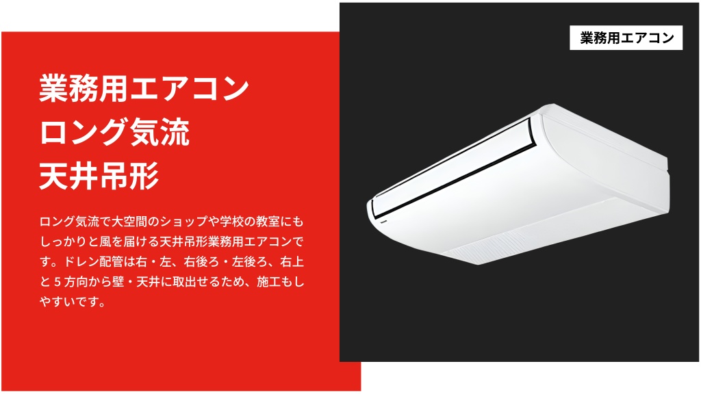 ロング気流で大空間のショップや学校の教室にもしっかりと風を届ける天井吊形業務用エアコンです。ドレン配管は右・左、右後ろ・左後ろ、右上と5方向から壁・天井に取出せるため、施工もしやすいです。